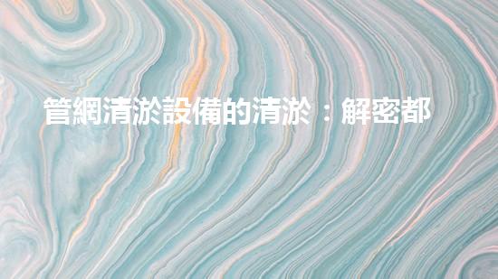 管網清淤設備的清淤：解密都市下水道淤泥的奧秘世界！